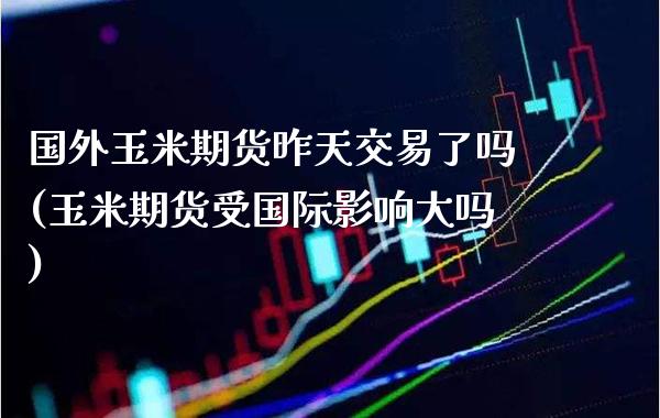 国外玉米期货昨天交易了吗(玉米期货受国际影响大吗)_https://www.xmqjcw.com_期货百科_第1张