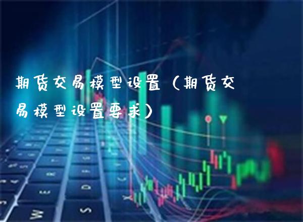 期货交易模型设置（期货交易模型设置要求）_https://www.xmqjcw.com_期货投资_第1张