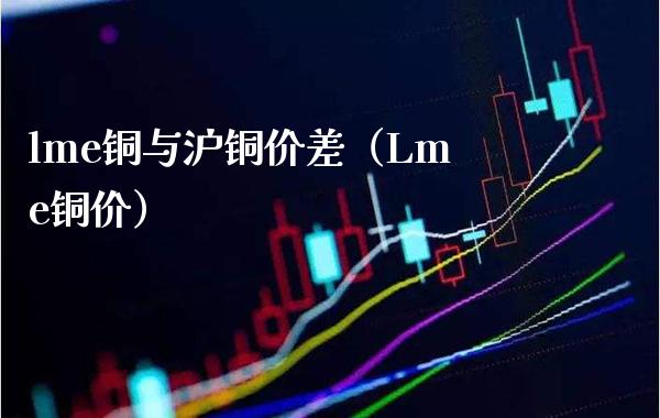 lme铜与沪铜价差（Lme铜价）_https://www.xmqjcw.com_期货直播室_第1张