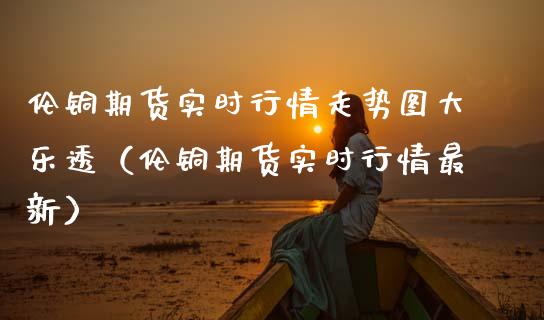 伦铜期货实时行情走势图（伦铜期货实时行情最新）_https://www.xmqjcw.com_期货投资_第1张