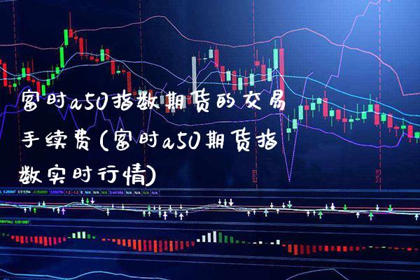 富时a50指数期货的交易手续费(富时a50期货指数实时行情)_https://www.xmqjcw.com_期货百科_第1张