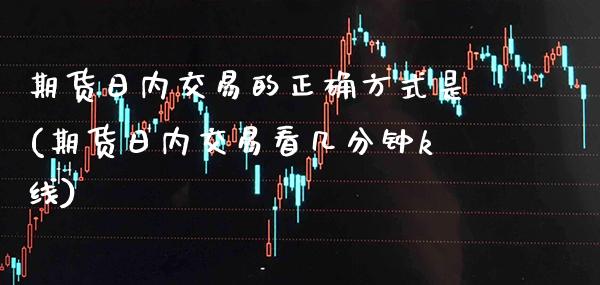 期货日内交易的正确方式是(期货日内交易看几分钟k线)_https://www.xmqjcw.com_基金理财_第1张