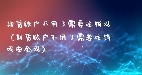 期货账户不用了需要注销吗（期货账户不用了需要注销吗安全吗）_https://www.xmqjcw.com_期货直播室_第1张