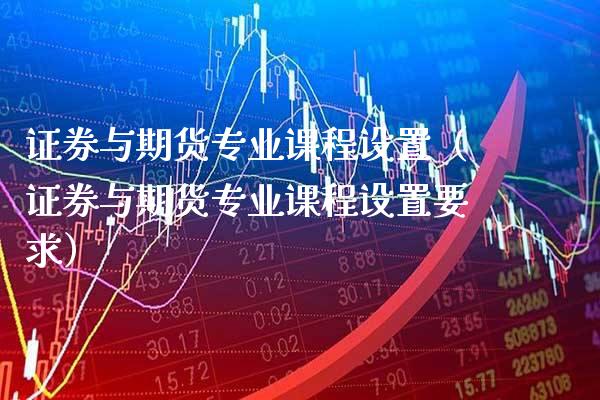 证券与期货专业课程设置（证券与期货专业课程设置要求）_https://www.xmqjcw.com_期货开户_第1张