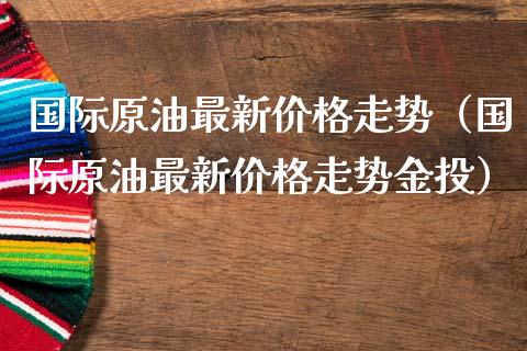 国际原油最新价格走势（国际原油最新价格走势金投）_https://www.xmqjcw.com_期货投资_第1张