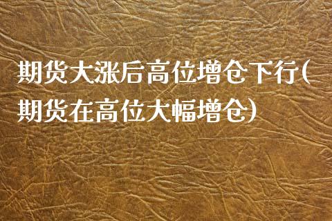 期货大涨后高位增仓下行(期货在高位大幅增仓)_https://www.xmqjcw.com_期货行情_第1张