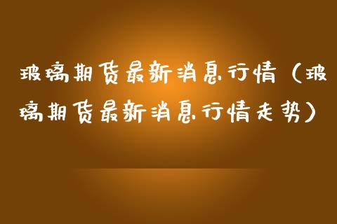 玻璃期货最新消息行情（玻璃期货最新消息行情走势）_https://www.xmqjcw.com_期货直播室_第1张