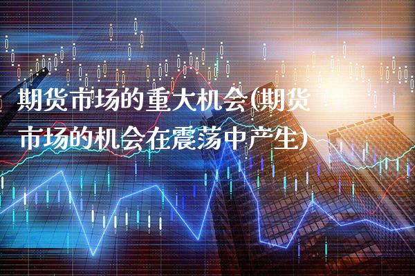 期货市场的重大机会(期货市场的机会在震荡中产生)_https://www.xmqjcw.com_期货百科_第1张