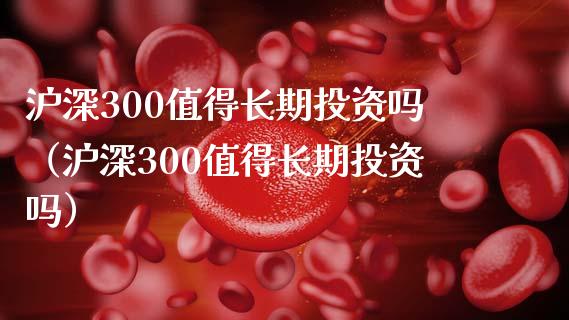 沪深300值得长期投资吗（沪深300值得长期投资吗）_https://www.xmqjcw.com_期货直播室_第1张