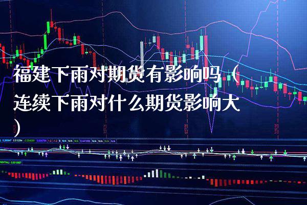 福建下雨对期货有影响吗（连续下雨对什么期货影响大）_https://www.xmqjcw.com_期货行情_第1张