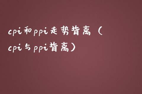 cpi和ppi走势背离（cpi与ppi背离）_https://www.xmqjcw.com_期货行情_第1张
