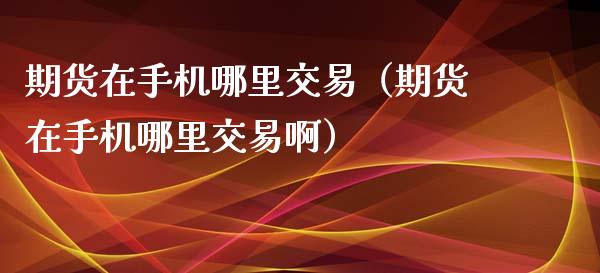 期货在手机哪里交易（期货在手机哪里交易啊）_https://www.xmqjcw.com_期货投资_第1张
