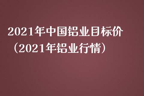 2021年中国铝业目标价（2021年铝业行情）_https://www.xmqjcw.com_期货投资_第1张