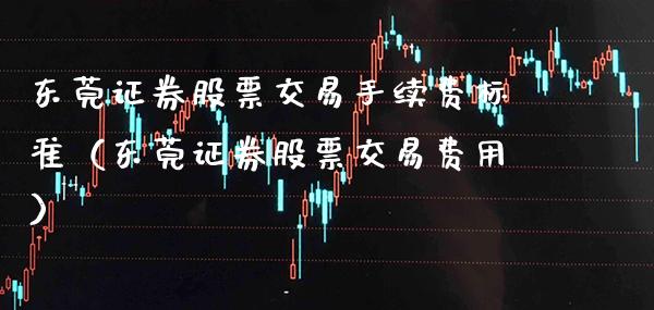 东莞证券股票交易手续费标准（东莞证券股票交易费用）_https://www.xmqjcw.com_期货直播室_第1张