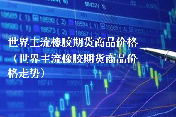 世界主流橡胶期货商品价格（世界主流橡胶期货商品价格走势）_https://www.xmqjcw.com_期货直播室_第1张