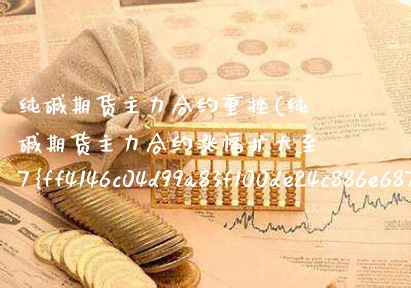 纯碱期货主力合约重挫(纯碱期货主力合约涨幅扩大至7%)_https://www.xmqjcw.com_期货直播室_第1张