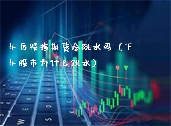 午后股指期货会跳水吗（下午股市为什么跳水）_https://www.xmqjcw.com_期货直播室_第1张