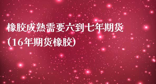 橡胶成熟需要六到七年期货(16年期货橡胶)_https://www.xmqjcw.com_期货投资_第1张
