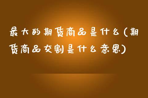 最大的期货商品是什么(期货商品交割是什么意思)_https://www.xmqjcw.com_股票投资_第1张