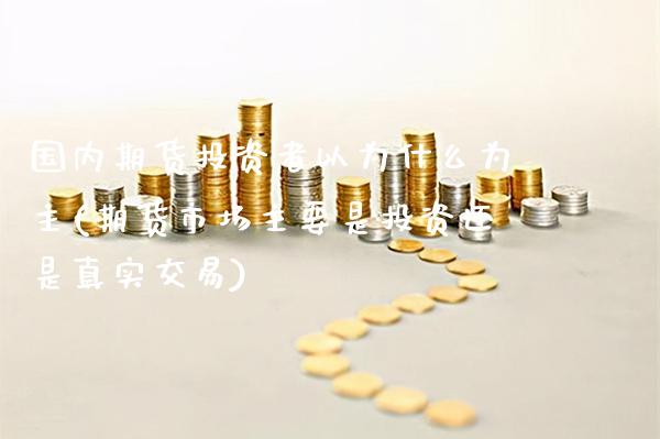 国内期货投资者以为什么为主(期货市场主要是投资还是真实交易)_https://www.xmqjcw.com_期货百科_第1张