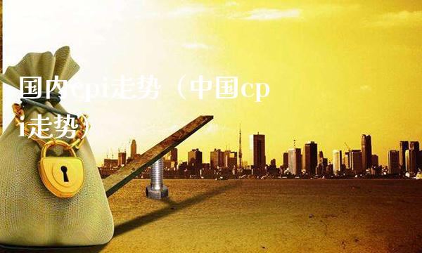 国内cpi走势（中国cpi走势）_https://www.xmqjcw.com_期货行情_第1张