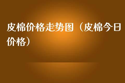 皮棉价格走势图（皮棉今日价格）_https://www.xmqjcw.com_期货直播室_第1张