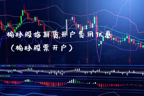 榆林股指期货开户费用优惠（榆林股票开户）_https://www.xmqjcw.com_期货直播室_第1张