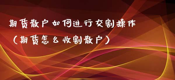 期货散户如何进行交割操作（期货怎么收割散户）_https://www.xmqjcw.com_期货行情_第1张