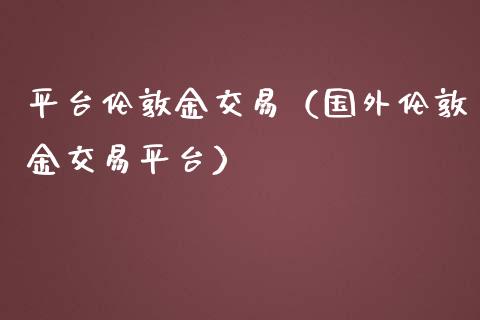 平台伦敦金交易（国外伦敦金交易平台）_https://www.xmqjcw.com_期货投资_第1张