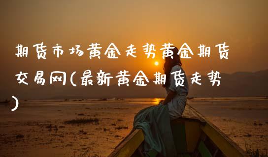 期货市场黄金走势黄金期货交易网(最新黄金期货走势)_https://www.xmqjcw.com_期货百科_第1张
