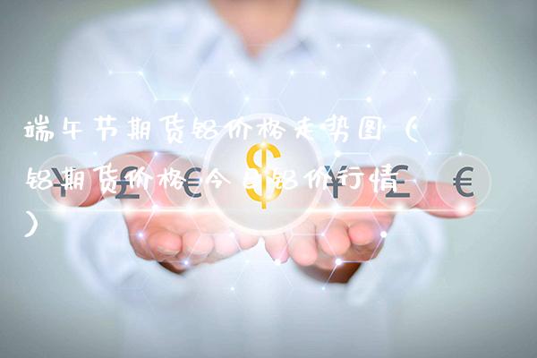 端午节期货铝价格走势图（铝期货价格 今日铝价行情）_https://www.xmqjcw.com_期货直播室_第1张