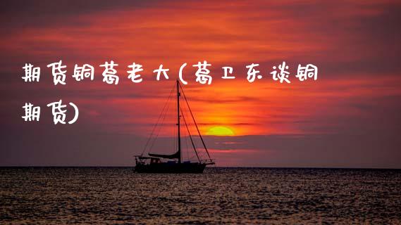 期货铜葛老大(葛卫东谈铜期货)_https://www.xmqjcw.com_期货直播室_第1张