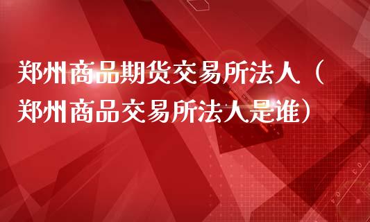 郑州商品期货交易所法人（郑州商品交易所法人是谁）_https://www.xmqjcw.com_期货直播室_第1张