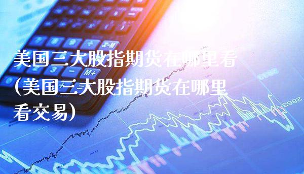 美国三大股指期货在哪里看(美国三大股指期货在哪里看交易)_https://www.xmqjcw.com_期货投资_第1张
