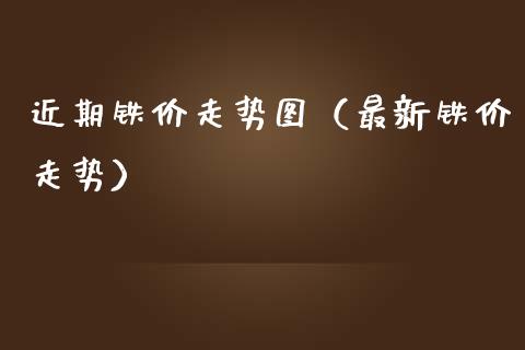 近期铁价走势图（最新铁价走势）_https://www.xmqjcw.com_期货直播室_第1张