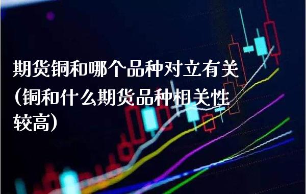 期货铜和哪个品种对立有关(铜和什么期货品种相关性较高)_https://www.xmqjcw.com_期货行情_第1张