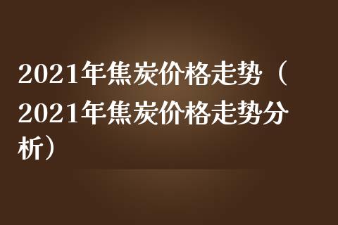2021年焦炭价格走势（2021年焦炭价格走势分析）_https://www.xmqjcw.com_期货行情_第1张