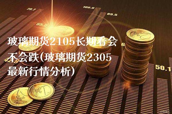 玻璃期货2105长期看会不会跌(玻璃期货2305最新行情分析)_https://www.xmqjcw.com_基金理财_第1张