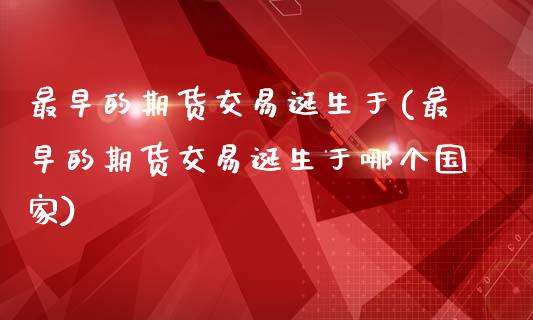 最早的期货交易诞生于(最早的期货交易诞生于哪个国家)_https://www.xmqjcw.com_期货开户_第1张