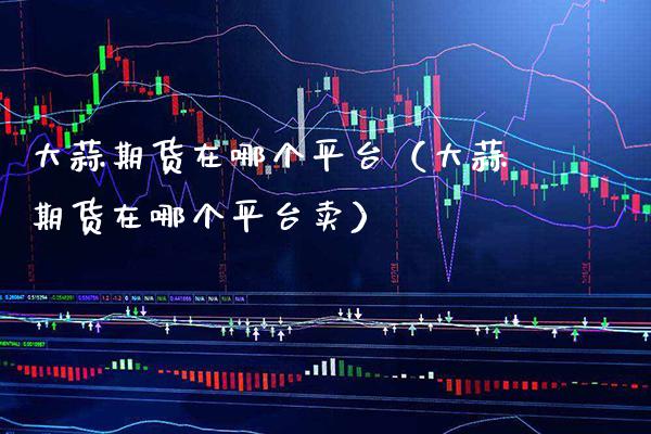 大蒜期货在哪个平台（大蒜期货在哪个平台卖）_https://www.xmqjcw.com_期货投资_第1张