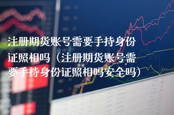 注册期货账号需要手持***照相吗（注册期货账号需要手持***照相吗安全吗）_https://www.xmqjcw.com_期货直播室_第1张