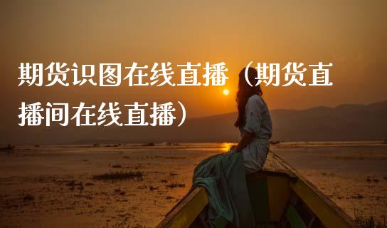期货识图在线直播（期货直播间在线直播）_https://www.xmqjcw.com_期货投资_第1张