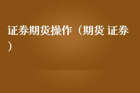 证券期货操作（期货 证券）_https://www.xmqjcw.com_期货行情_第1张