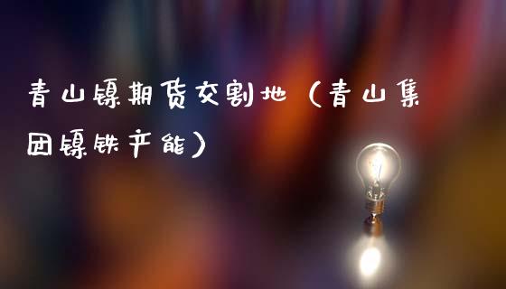 青山镍期货交割地（青山集团镍铁产能）_https://www.xmqjcw.com_期货直播室_第1张