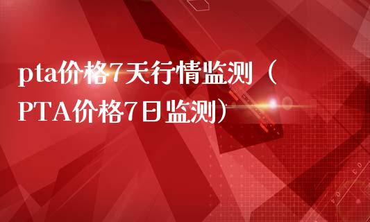 pta价格7天行情监测（PTA价格7日监测）_https://www.xmqjcw.com_期货直播室_第1张