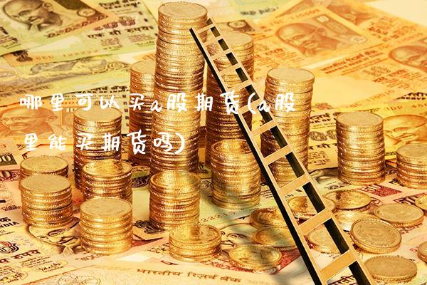 哪里可以买a股期货(a股里能买期货吗)_https://www.xmqjcw.com_期货百科_第1张