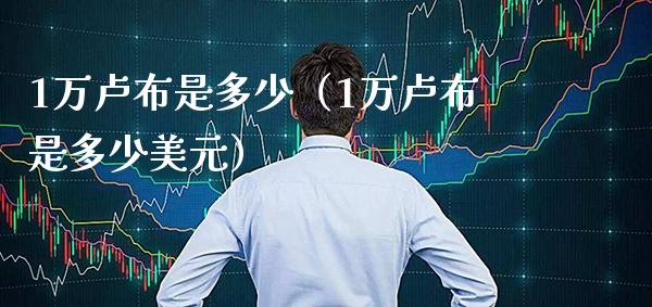 1万卢布是多少（1万卢布是多少美元）_https://www.xmqjcw.com_期货直播室_第1张