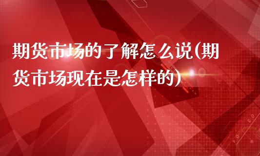 期货市场的了解怎么说(期货市场现在是怎样的)_https://www.xmqjcw.com_期货直播室_第1张