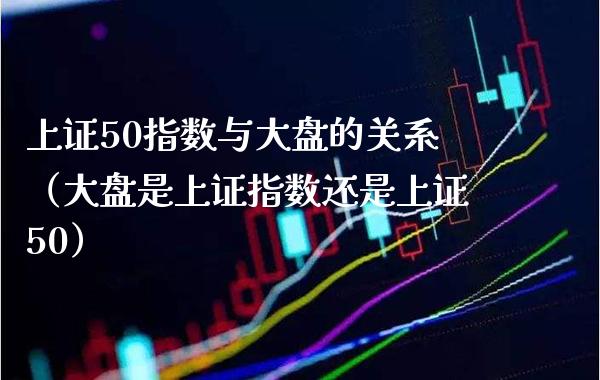 上证50指数与大盘的关系（大盘是上证指数还是上证50）_https://www.xmqjcw.com_期货投资_第1张