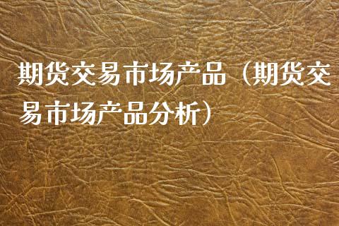 期货交易市场产品（期货交易市场产品分析）_https://www.xmqjcw.com_期货行情_第1张
